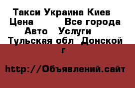 Такси Украина Киев › Цена ­ 100 - Все города Авто » Услуги   . Тульская обл.,Донской г.